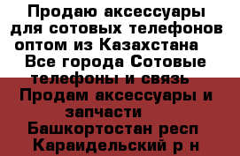 Продаю аксессуары для сотовых телефонов оптом из Казахстана  - Все города Сотовые телефоны и связь » Продам аксессуары и запчасти   . Башкортостан респ.,Караидельский р-н